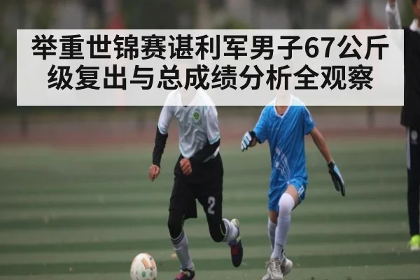 举重世锦赛谌利军男子67公斤级复出与总成绩分析全观察
